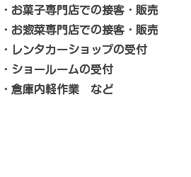 ・お菓子専門店での接客・販売 ・お惣菜専門店での接客・販売 ・レンタカーショップの受付 ・ショールームの受付 ・倉庫内軽作業　など 