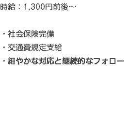 時給：1,300円前後～ ・社会保険完備 ・交通費規定支給 ・細やかな対応と継続的なフォロー 