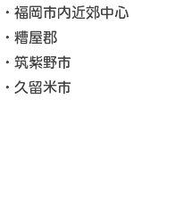 ・福岡市内近郊中心 ・糟屋郡 ・筑紫野市 ・久留米市