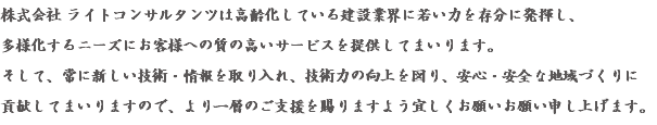 株式会社 ライトコンサルタンツは高齢化している建設業界に若い力を存分に発揮し、 多様化するニーズにお客様への質の高いサービスを提供してまいります。 そして、常に新しい技術・情報を取り入れ、技術力の向上を図り、安心・安全な地域づくりに 貢献してまいりますので、より一層のご支援を賜りますよう宜しくお願いお願い申し上げます。